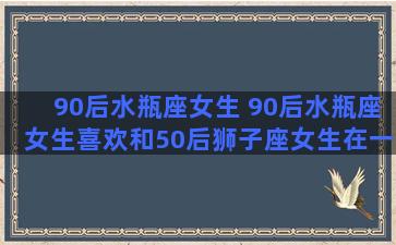 90后水瓶座女生 90后水瓶座女生喜欢和50后狮子座女生在一起吗